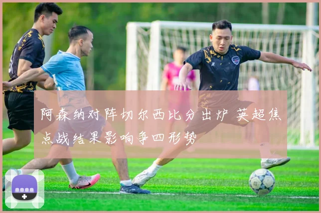 阿森纳对阵切尔西比分出炉 英超焦点战结果影响争四形势