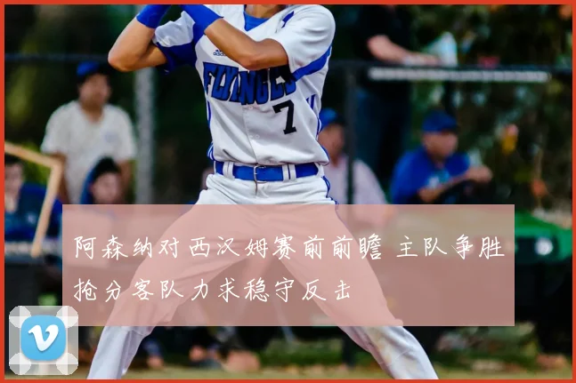 阿森纳对西汉姆赛前前瞻 主队争胜抢分客队力求稳守反击