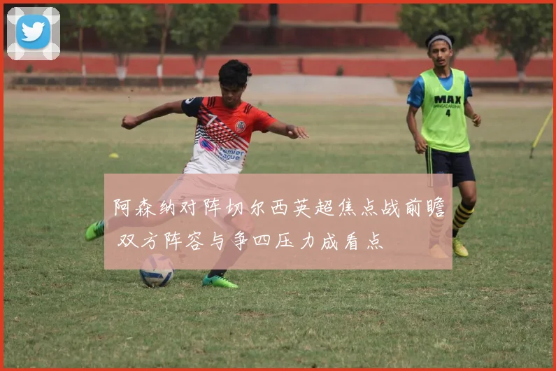 阿森纳对阵切尔西英超焦点战前瞻 双方阵容与争四压力成看点