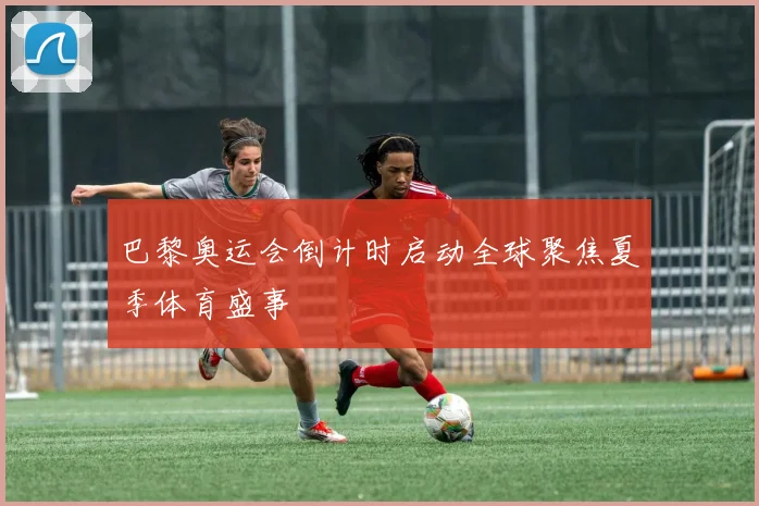 巴黎奥运会倒计时启动全球聚焦夏季体育盛事