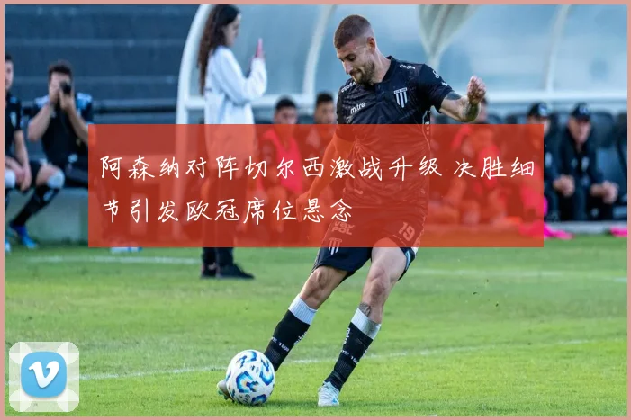 阿森纳对阵切尔西激战升级 决胜细节引发欧冠席位悬念