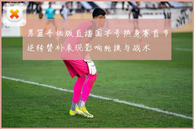 男篮手机版直播国字号热身赛首节逆转替补表现影响轮换与战术
