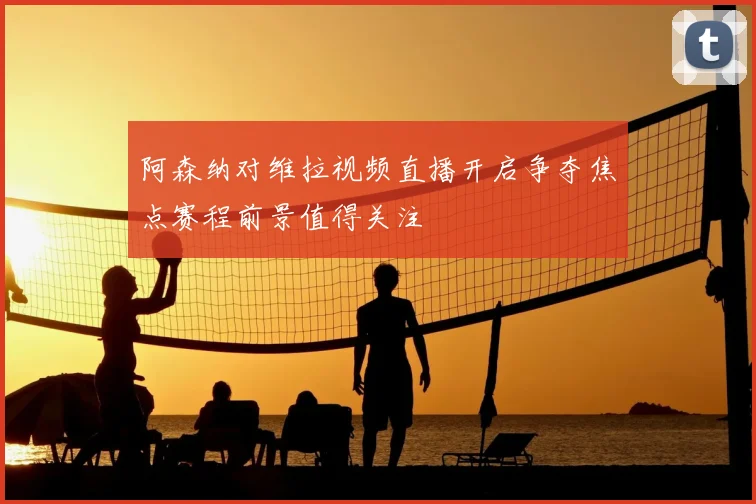 阿森纳对维拉视频直播开启争夺焦点赛程前景值得关注
