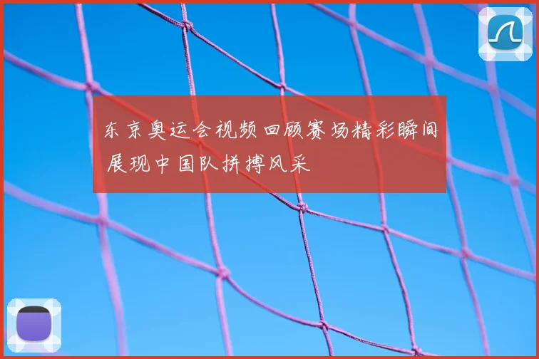 东京奥运会视频回顾赛场精彩瞬间 展现中国队拼搏风采