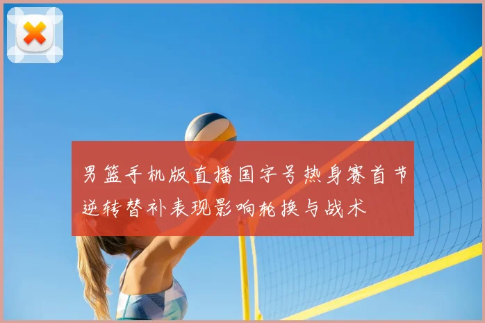 男篮手机版直播国字号热身赛首节逆转替补表现影响轮换与战术
