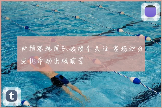 世预赛韩国队战绩引关注 客场积分变化牵动出线前景