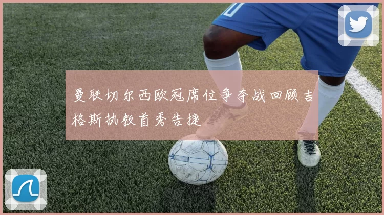 曼联切尔西欧冠席位争夺战回顾吉格斯执教首秀告捷