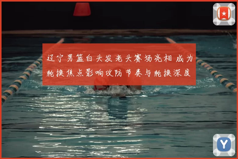 辽宁男篮白头发老头赛场亮相 成为轮换焦点影响攻防节奏与轮换深度
