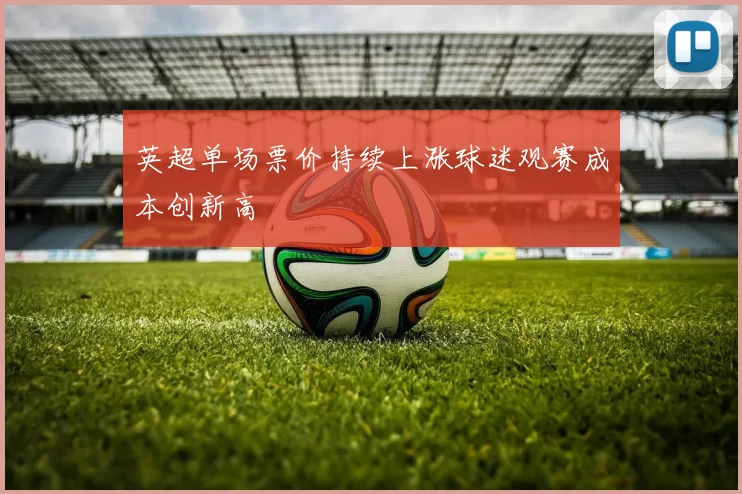 英超单场票价持续上涨球迷观赛成本创新高