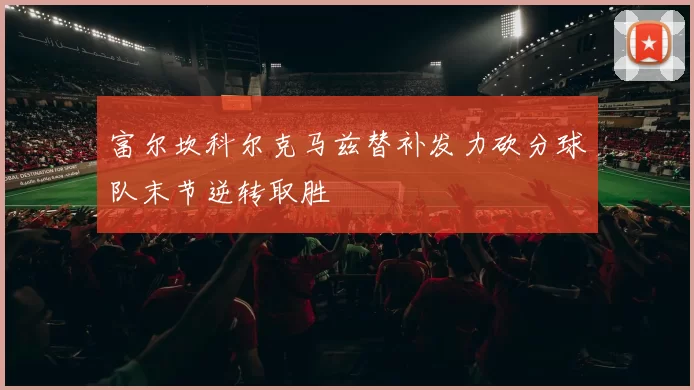富尔坎科尔克马兹替补发力砍分球队末节逆转取胜