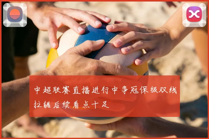 中超联赛直播进行中争冠保级双线拉锯后续看点十足