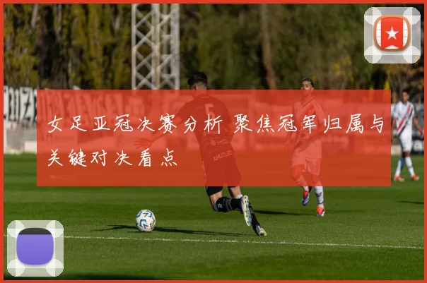 女足亚冠决赛分析 聚焦冠军归属与关键对决看点