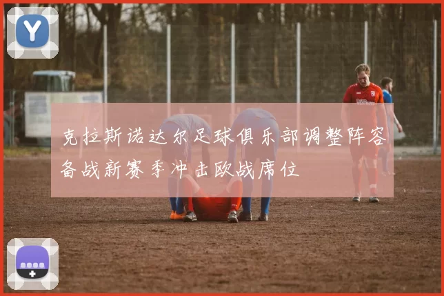 克拉斯诺达尔足球俱乐部调整阵容备战新赛季冲击欧战席位