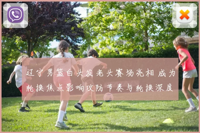 辽宁男篮白头发老头赛场亮相 成为轮换焦点影响攻防节奏与轮换深度