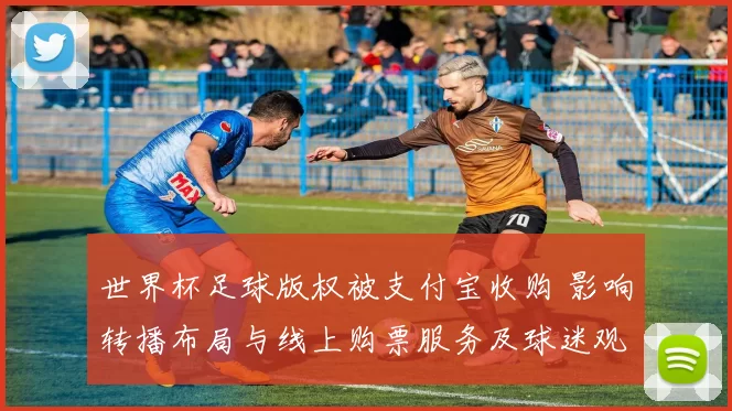 世界杯足球版权被支付宝收购 影响转播布局与线上购票服务及球迷观赛体验