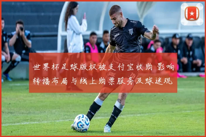 世界杯足球版权被支付宝收购 影响转播布局与线上购票服务及球迷观赛体验