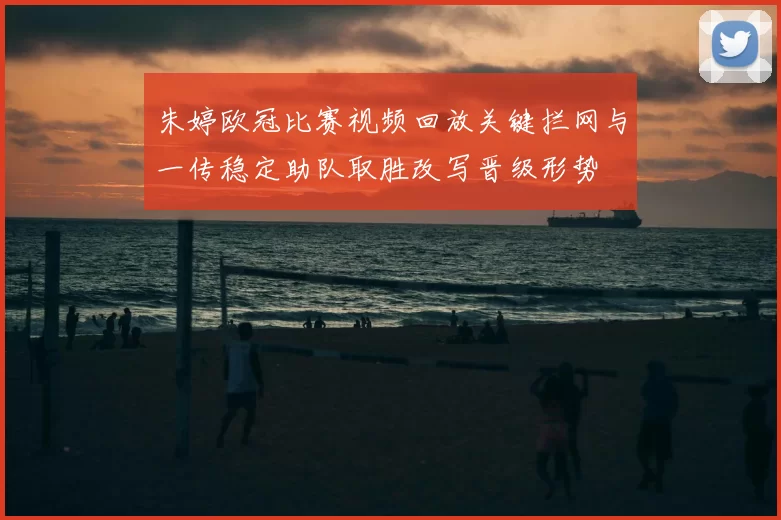 朱婷欧冠比赛视频回放关键拦网与一传稳定助队取胜改写晋级形势