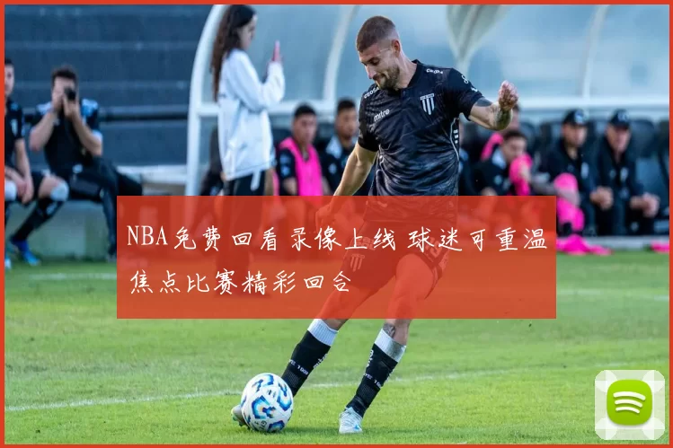 NBA免费回看录像上线 球迷可重温焦点比赛精彩回合