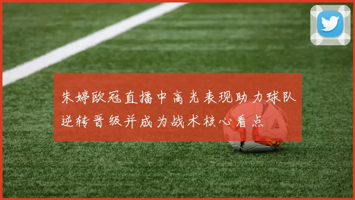朱婷欧冠直播中高光表现助力球队逆转晋级并成为战术核心看点