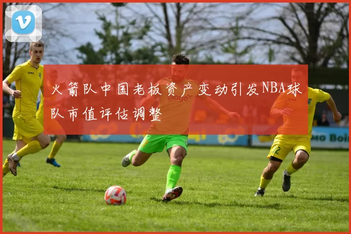 火箭队中国老板资产变动引发NBA球队市值评估调整