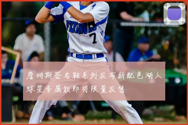 詹姆斯签名鞋系列发布新配色湖人球星专属款即将限量发售