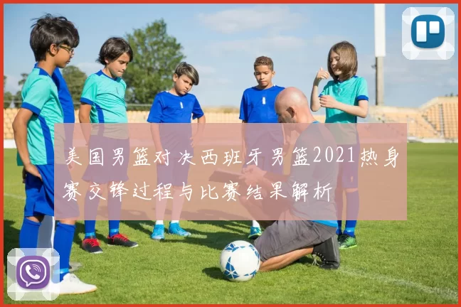 美国男篮对决西班牙男篮2021热身赛交锋过程与比赛结果解析