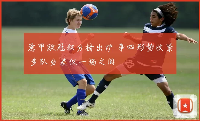 意甲欧冠积分榜出炉 争四形势收紧 多队分差仅一场之间