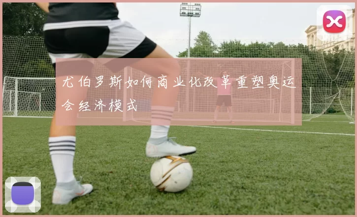 尤伯罗斯如何商业化改革重塑奥运会经济模式