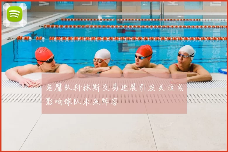 老鹰队科林斯交易进展引发关注或影响球队未来阵容