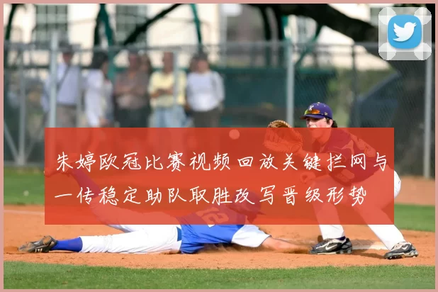 朱婷欧冠比赛视频回放关键拦网与一传稳定助队取胜改写晋级形势