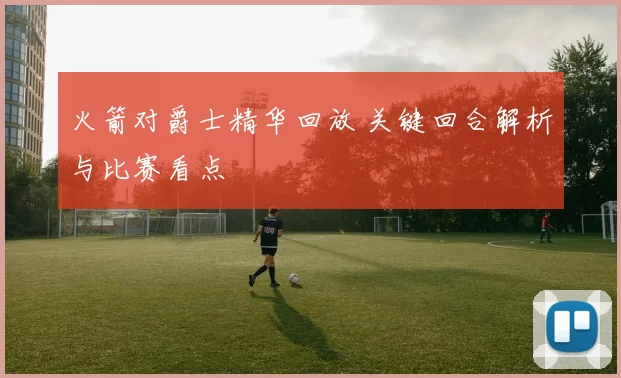 火箭对爵士精华回放 关键回合解析与比赛看点