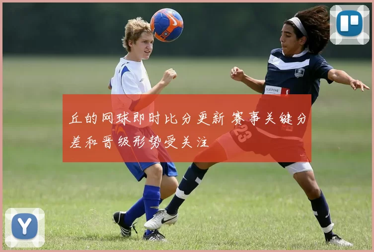 丘的网球即时比分更新 赛事关键分差和晋级形势受关注