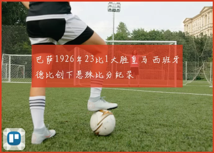 巴萨1926年23比1大胜皇马 西班牙德比创下悬殊比分纪录