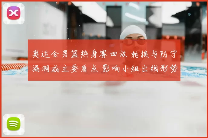奥运会男篮热身赛回放 轮换与防守漏洞成主要看点 影响小组出线形势