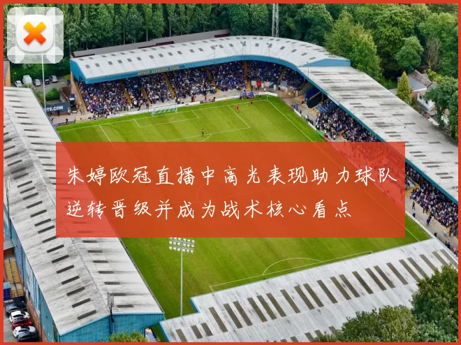 朱婷欧冠直播中高光表现助力球队逆转晋级并成为战术核心看点