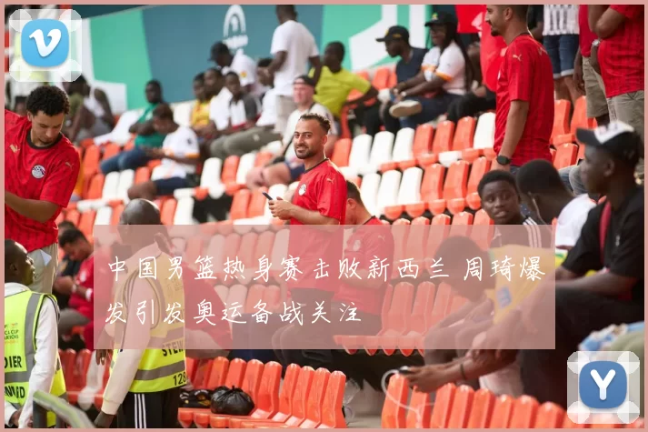 中国男篮热身赛击败新西兰 周琦爆发引发奥运备战关注