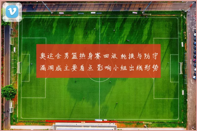 奥运会男篮热身赛回放 轮换与防守漏洞成主要看点 影响小组出线形势
