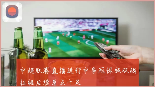 中超联赛直播进行中争冠保级双线拉锯后续看点十足