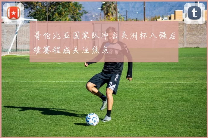 哥伦比亚国家队冲击美洲杯八强后续赛程成关注焦点