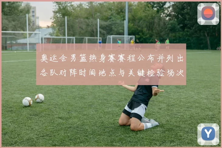 奥运会男篮热身赛赛程公布并列出各队对阵时间地点与关键检验场次