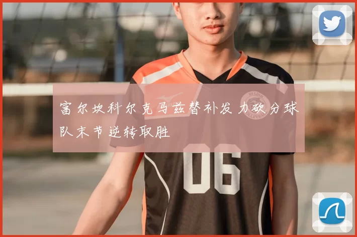 富尔坎科尔克马兹替补发力砍分球队末节逆转取胜