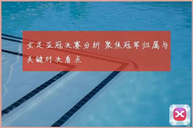 女足亚冠决赛分析 聚焦冠军归属与关键对决看点
