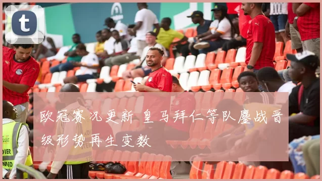 欧冠赛况更新 皇马拜仁等队鏖战晋级形势再生变数