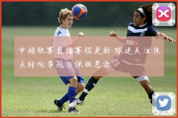 中超联赛直播赛程更新 球迷关注焦点转向争冠与保级悬念