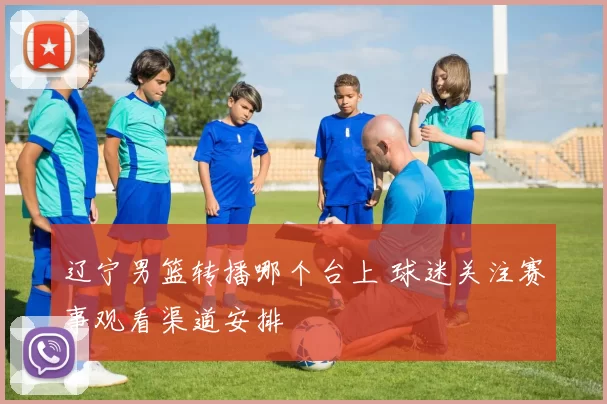 辽宁男篮转播哪个台上 球迷关注赛事观看渠道安排