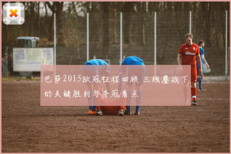 巴萨2015欧冠征程回顾 三线鏖战下的关键胜利与夺冠看点