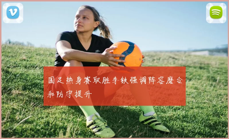 国足热身赛取胜李铁强调阵容磨合和防守提升