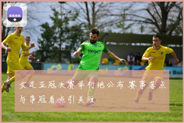 女足亚冠决赛举行地公布 赛事落点与争冠看点引关注