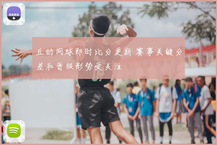 丘的网球即时比分更新 赛事关键分差和晋级形势受关注