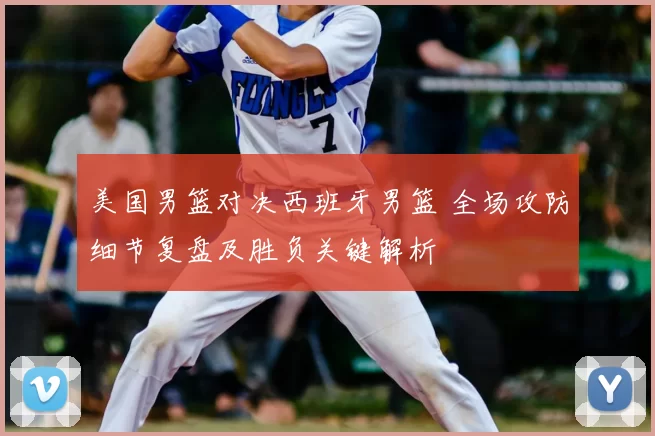 美国男篮对决西班牙男篮 全场攻防细节复盘及胜负关键解析